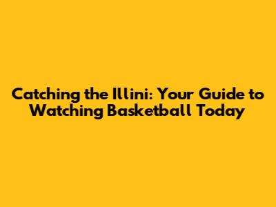 Catching the Illini: Your Guide to Watching Basketball Today