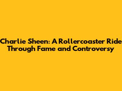 Charlie Sheen: A Rollercoaster Ride Through Fame and Controversy