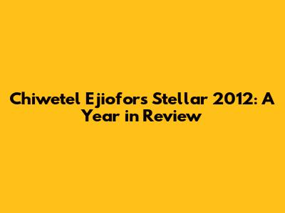Chiwetel Ejiofor's Stellar 2012: A Year in Review