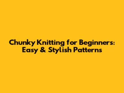 Chunky Knitting for Beginners: Easy & Stylish Patterns