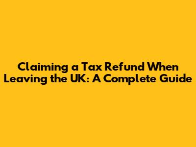 Claiming a Tax Refund When Leaving the UK: A Complete Guide