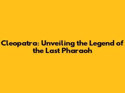 Cleopatra: Unveiling the Legend of the Last Pharaoh