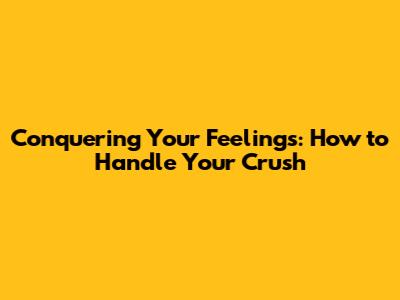 Conquering Your Feelings: How to Handle Your Crush