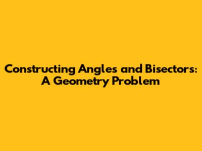 Constructing Angles and Bisectors: A Geometry Problem
