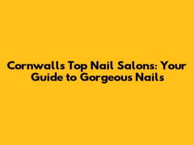 Cornwall's Top Nail Salons: Your Guide to Gorgeous Nails