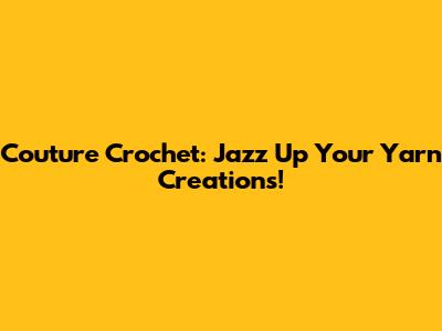 Couture Crochet: Jazz Up Your Yarn Creations!