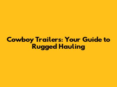 Cowboy Trailers: Your Guide to Rugged Hauling