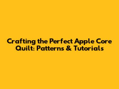 Crafting the Perfect Apple Core Quilt: Patterns & Tutorials