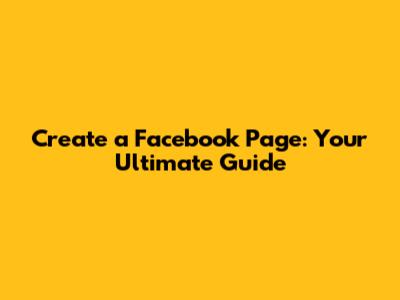 Create a Facebook Page: Your Ultimate Guide