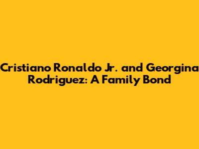 Cristiano Ronaldo Jr. and Georgina Rodriguez: A Family Bond
