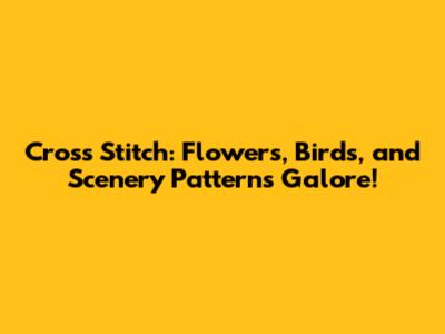 Cross Stitch: Flowers, Birds, and Scenery Patterns Galore!