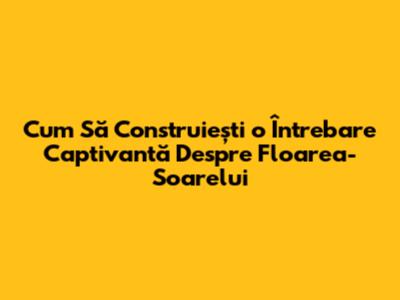 Cum Să Construiești o Întrebare Captivantă Despre Floarea-Soarelui