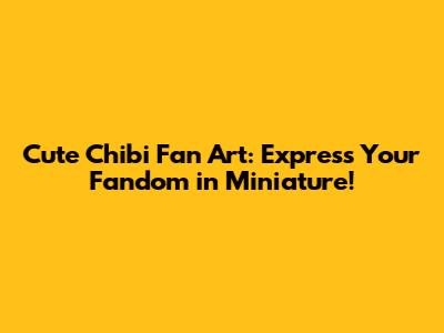 Cute Chibi Fan Art: Express Your Fandom in Miniature!