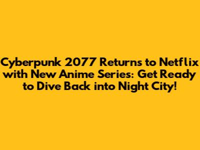 Cyberpunk 2077 Returns to Netflix with New Anime Series: Get Ready to Dive Back into Night City!