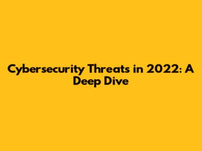 Cybersecurity Threats in 2022: A Deep Dive