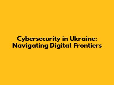 Cybersecurity in Ukraine: Navigating Digital Frontiers