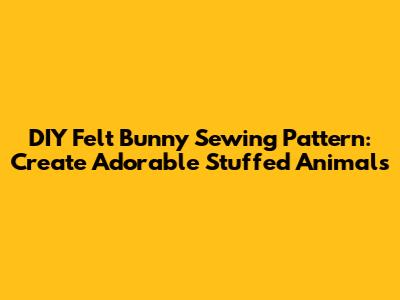 DIY Felt Bunny Sewing Pattern: Create Adorable Stuffed Animals