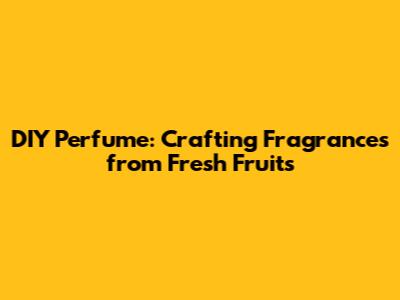 DIY Perfume: Crafting Fragrances from Fresh Fruits