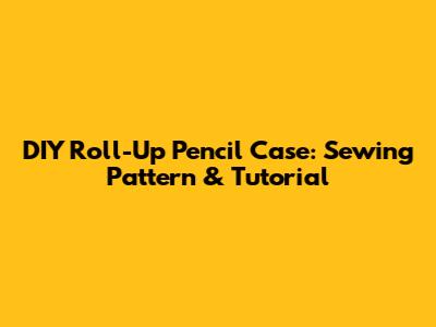 DIY Roll-Up Pencil Case: Sewing Pattern & Tutorial