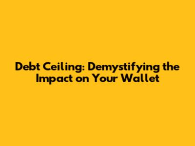 Debt Ceiling: Demystifying the Impact on Your Wallet