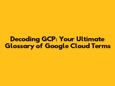 Decoding GCP: Your Ultimate Glossary of Google Cloud Terms