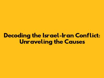 Decoding the Israel-Iran Conflict: Unraveling the Causes
