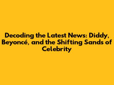 Decoding the Latest News: Diddy, Beyoncé, and the Shifting Sands of Celebrity