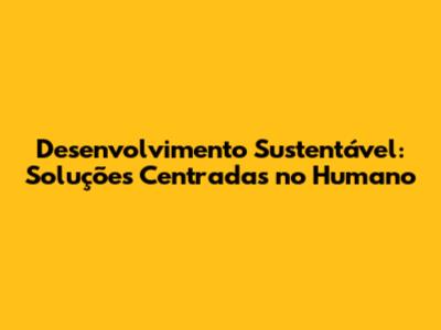 Desenvolvimento Sustentável: Soluções Centradas no Humano