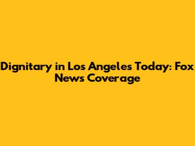 Dignitary in Los Angeles Today: Fox News Coverage