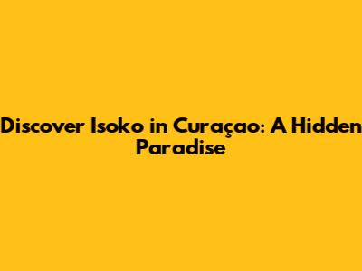 Discover Isoko in Curaçao: A Hidden Paradise
