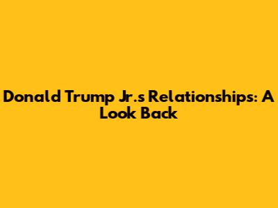 Donald Trump Jr.'s Relationships: A Look Back