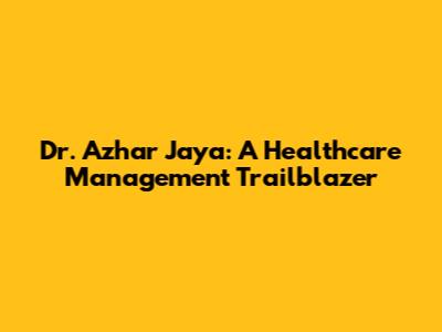 Dr. Azhar Jaya: A Healthcare Management Trailblazer