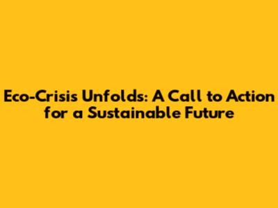 Eco-Crisis Unfolds: A Call to Action for a Sustainable Future