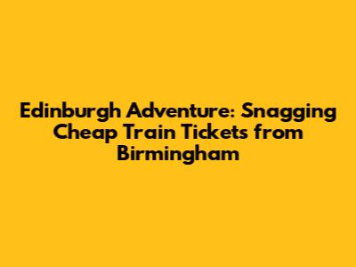 Edinburgh Adventure: Snagging Cheap Train Tickets from Birmingham