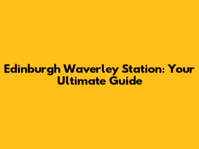 Edinburgh Waverley Station: Your Ultimate Guide