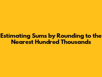Estimating Sums by Rounding to the Nearest Hundred Thousands