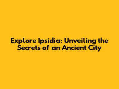 Explore Ipsidia: Unveiling the Secrets of an Ancient City