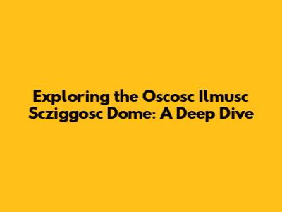 Exploring the Oscosc Ilmusc Scziggosc Dome: A Deep Dive