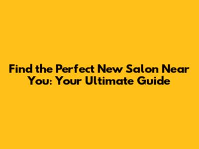 Find the Perfect New Salon Near You: Your Ultimate Guide