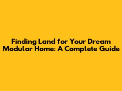Finding Land for Your Dream Modular Home: A Complete Guide