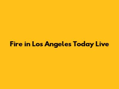 Fire in Los Angeles Today Live