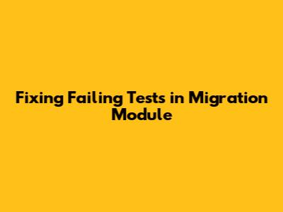 Fixing Failing Tests in Migration Module