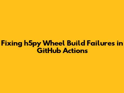 Fixing h5py Wheel Build Failures in GitHub Actions