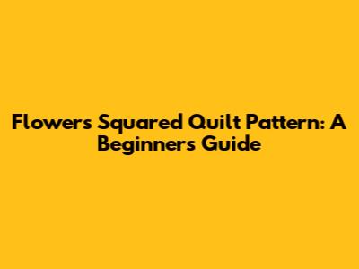 Flowers Squared Quilt Pattern: A Beginner's Guide