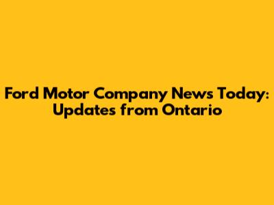 Ford Motor Company News Today: Updates from Ontario