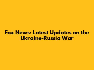 Fox News: Latest Updates on the Ukraine-Russia War
