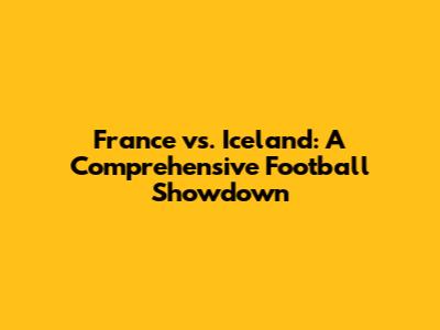 France vs. Iceland: A Comprehensive Football Showdown