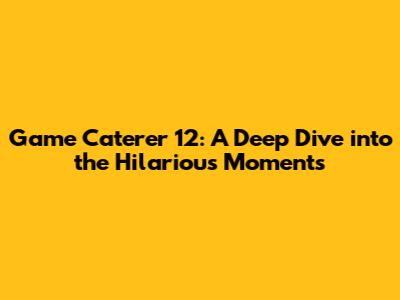 Game Caterer 12: A Deep Dive into the Hilarious Moments