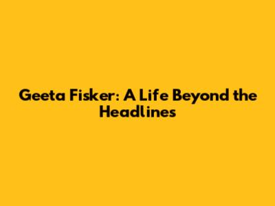 Geeta Fisker: A Life Beyond the Headlines