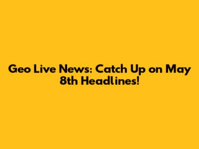 Geo Live News: Catch Up on May 8th Headlines!